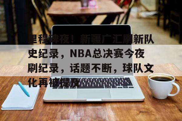 里程碑夜！新疆广汇刷新队史纪录，NBA总决赛今夜刷纪录，话题不断，球队文化再被提及的简单介绍